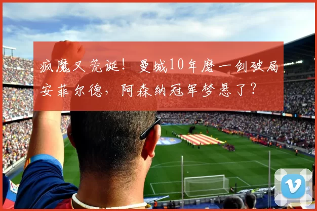 疯魔又荒诞!曼城10年磨一剑破局安菲尔德,阿森纳冠军梦悬了?