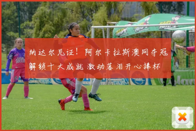 纳达尔见证！阿尔卡拉斯澳网夺冠解锁十大成就 激动落泪开心捧杯