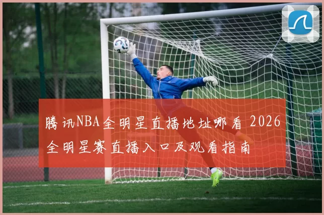 腾讯NBA全明星直播地址哪看 2026全明星赛直播入口及观看指南