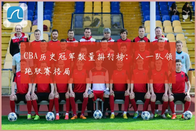 CBA历史冠军数量排行榜:八一队领跑联赛格局