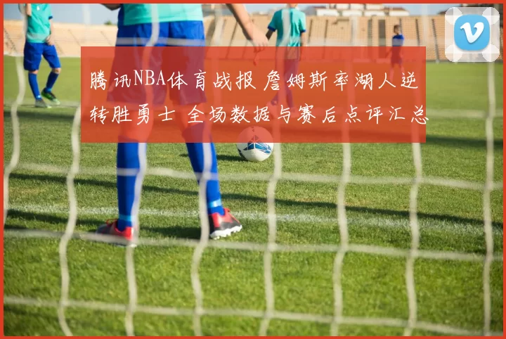 腾讯NBA体育战报 詹姆斯率湖人逆转胜勇士 全场数据与赛后点评汇总