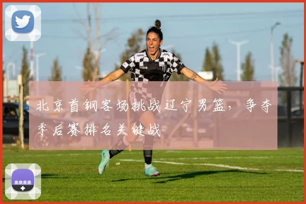 北京首钢客场挑战辽宁男篮,争夺季后赛排名关键战