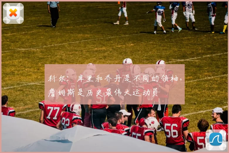 科尔：库里和乔丹是不同的领袖，詹姆斯是历史最伟大运动员