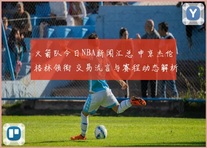 火箭队今日NBA新闻汇总 申京杰伦格林领衔 交易流言与赛程动态解析