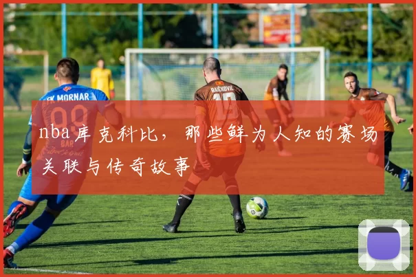 nba库克科比，那些鲜为人知的赛场关联与传奇故事