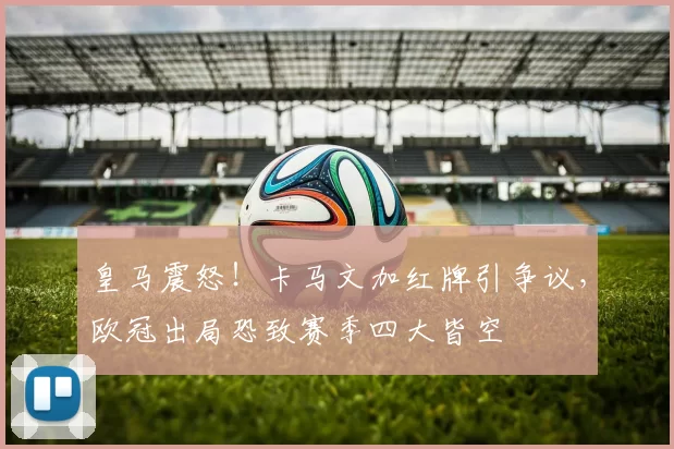 皇马震怒！卡马文加红牌引争议，欧冠出局恐致赛季四大皆空