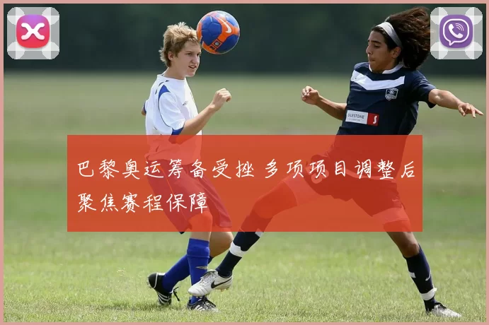 巴黎奥运筹备受挫 多项项目调整后聚焦赛程保障