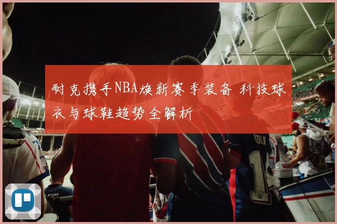 耐克携手NBA焕新赛季装备 科技球衣与球鞋趋势全解析