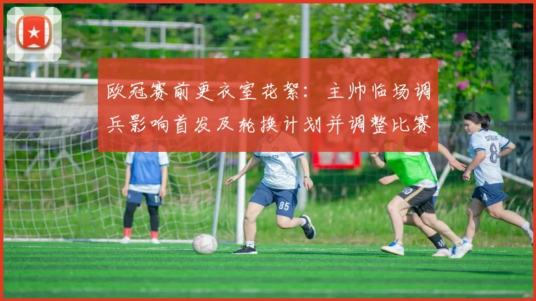 欧冠赛前更衣室花絮:主帅临场调兵影响首发及轮换计划并调整比赛节奏