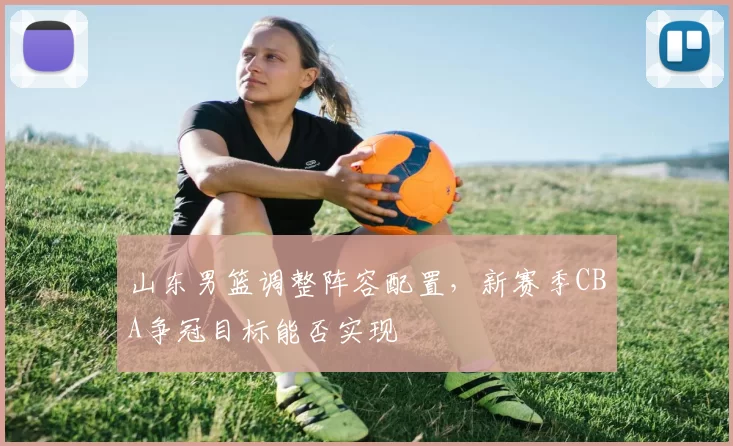 山东男篮调整阵容配置，新赛季CBA争冠目标能否实现