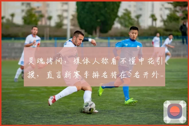 灵魂拷问，媒体人称看不懂申花引援，直言新赛季排名将在5名开外_袁甲_中场_盖伊