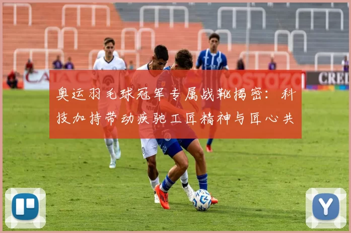 奥运羽毛球冠军专属战靴揭密:科技加持带动疾驰工匠精神与匠心共鸣