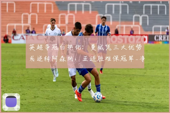 英超争冠白热化：曼城凭三大优势或逆转阿森纳，五连胜难保冠军_净胜球_赛季_利物浦