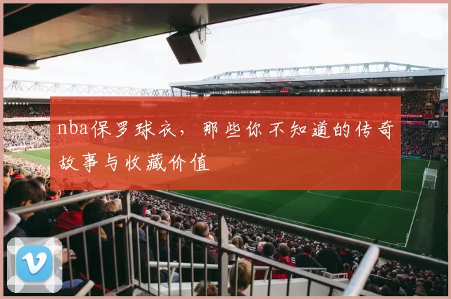 nba保罗球衣，那些你不知道的传奇故事与收藏价值