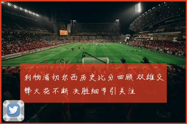 利物浦切尔西历史比分回顾 双雄交锋火花不断 决胜细节引关注