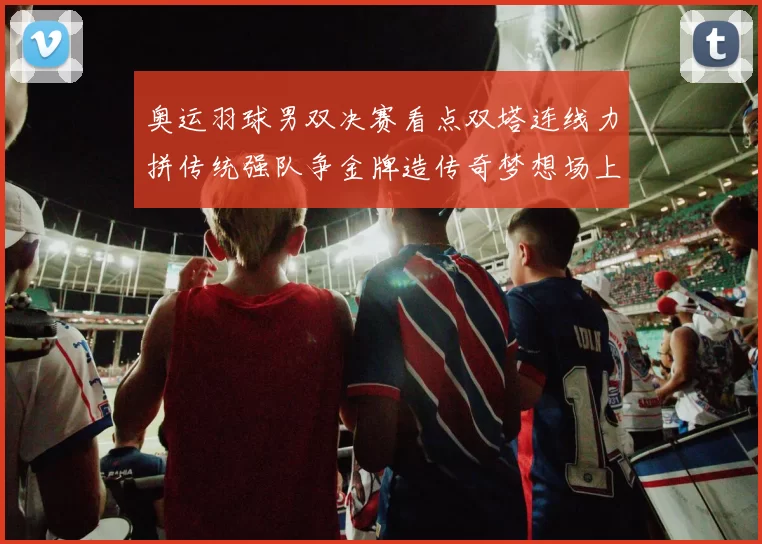 奥运羽球男双决赛看点双塔连线力拼传统强队争金牌造传奇梦想场上