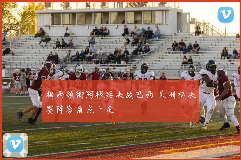 梅西领衔阿根廷决战巴西 美洲杯决赛阵容看点十足