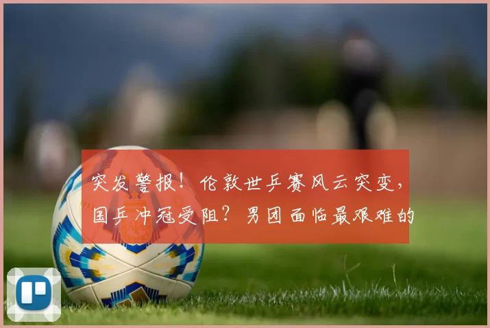 突发警报！伦敦世乒赛风云突变，国乒冲冠受阻？男团面临最艰难的考验