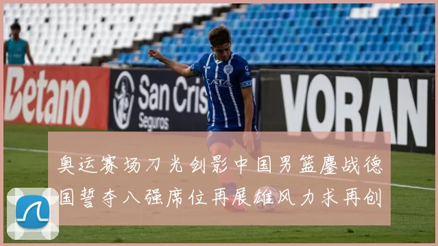 奥运赛场刀光剑影中国男篮鏖战德国誓夺八强席位再展雄风力求再创佳绩