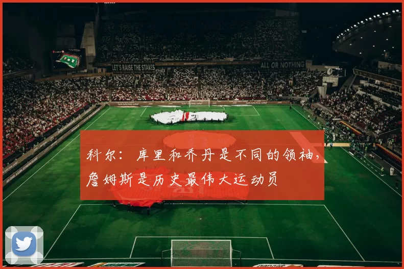 科尔：库里和乔丹是不同的领袖，詹姆斯是历史最伟大运动员