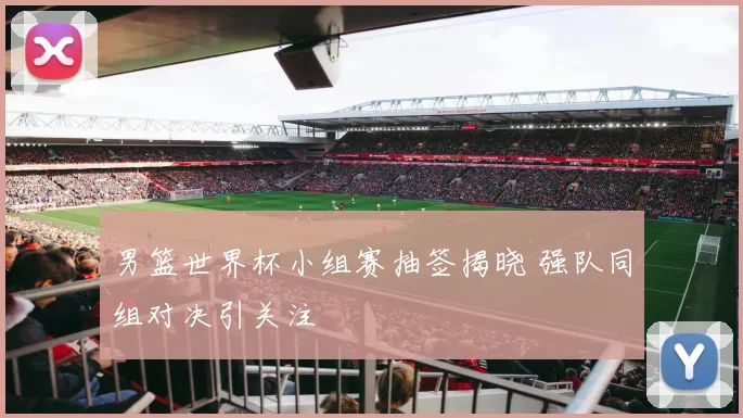 男篮世界杯小组赛抽签揭晓 强队同组对决引关注