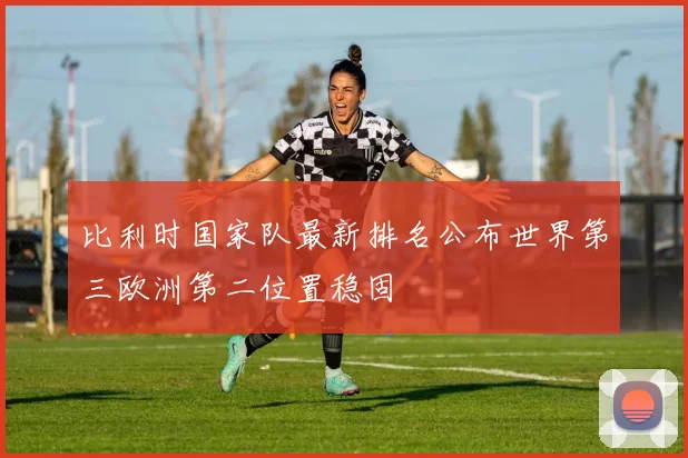 比利时国家队最新排名公布世界第三欧洲第二位置稳固
