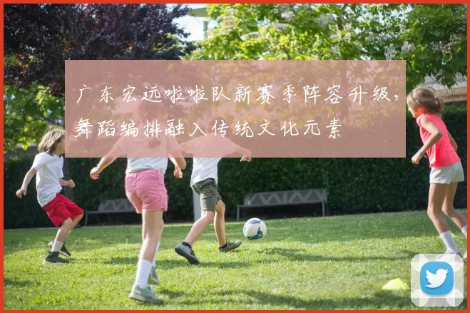 广东宏远啦啦队新赛季阵容升级,舞蹈编排融入传统文化元素