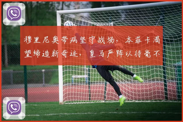 穆里尼奥带病坚守战场，本菲卡渴望缔造新奇迹，皇马严阵以待毫不松懈_阿韦洛_胜利_比赛
