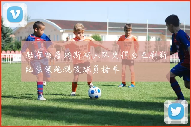 勒布朗詹姆斯湖人队史得分王刷新纪录领跑现役球员榜单