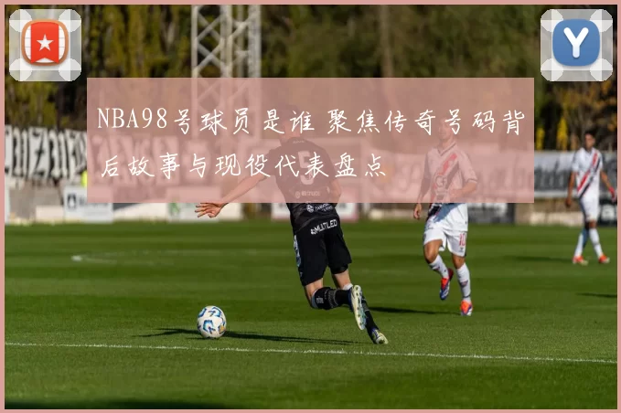 NBA98号球员是谁 聚焦传奇号码背后故事与现役代表盘点