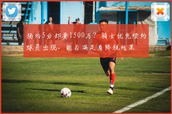场均5分却要1500万？骑士优先续约球员出现，能否满足看降税结果
