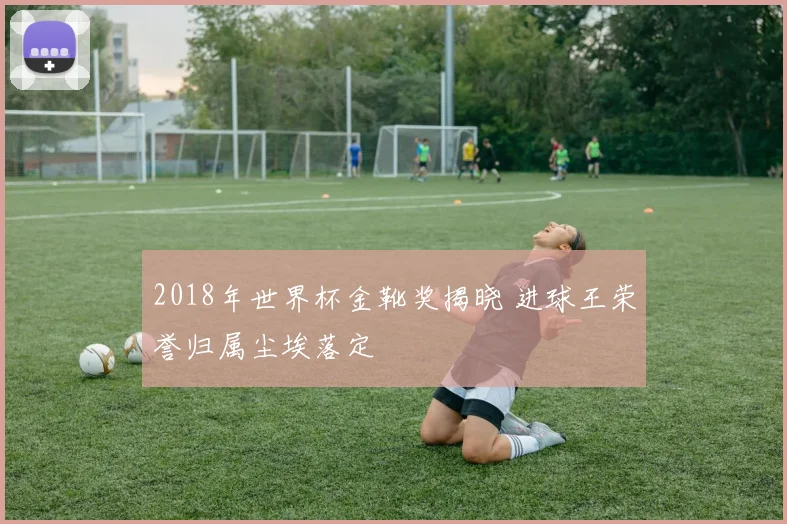 2018年世界杯金靴奖揭晓 进球王荣誉归属尘埃落定