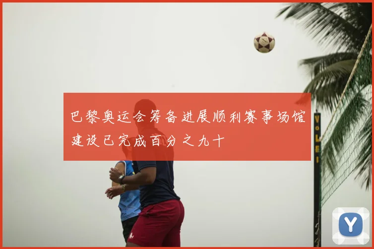 巴黎奥运会筹备进展顺利赛事场馆建设已完成百分之九十