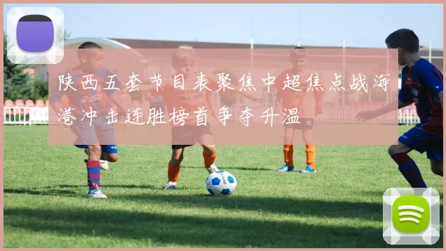 陕西五套节目表聚焦中超焦点战海港冲击连胜榜首争夺升温