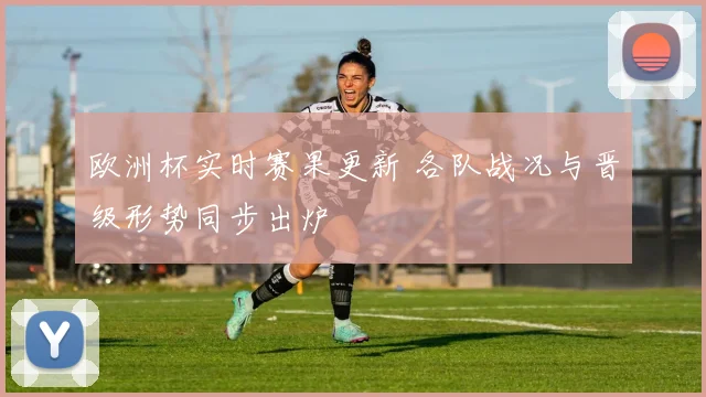 欧洲杯实时赛果更新 各队战况与晋级形势同步出炉