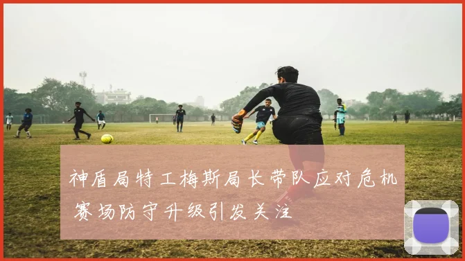 神盾局特工梅斯局长带队应对危机 赛场防守升级引发关注