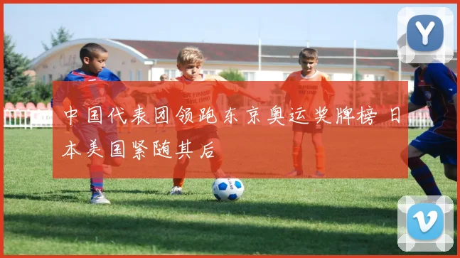 中国代表团领跑东京奥运奖牌榜 日本美国紧随其后