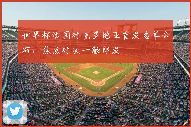 世界杯法国对克罗地亚首发名单公布，焦点对决一触即发