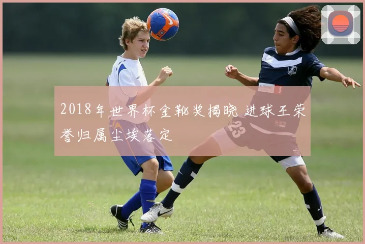 2018年世界杯金靴奖揭晓 进球王荣誉归属尘埃落定